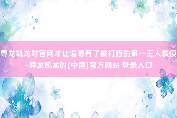 尊龙凯龙时官网才让谣喙有了被打脸的第一王人裂痕-尊龙凯龙时(中国)官方网站 登录入口