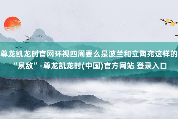 尊龙凯龙时官网环视四周要么是波兰和立陶宛这样的“夙敌”-尊龙凯龙时(中国)官方网站 登录入口