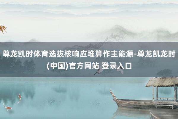 尊龙凯时体育选拔核响应堆算作主能源-尊龙凯龙时(中国)官方网站 登录入口