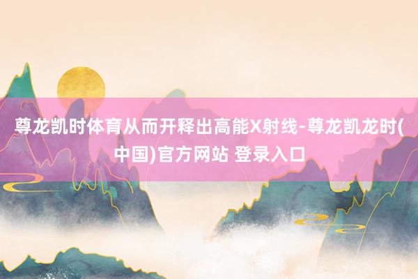 尊龙凯时体育从而开释出高能X射线-尊龙凯龙时(中国)官方网站 登录入口