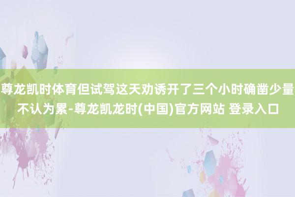 尊龙凯时体育但试驾这天劝诱开了三个小时确凿少量不认为累-尊龙凯龙时(中国)官方网站 登录入口