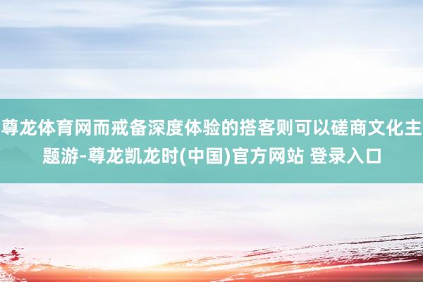 尊龙体育网而戒备深度体验的搭客则可以磋商文化主题游-尊龙凯龙时(中国)官方网站 登录入口