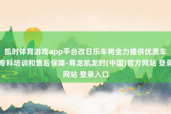 凯时体育游戏app平台改日乐车将全力提供优质车源、专科培训和售后保障-尊龙凯龙时(中国)官方网站 登录入口