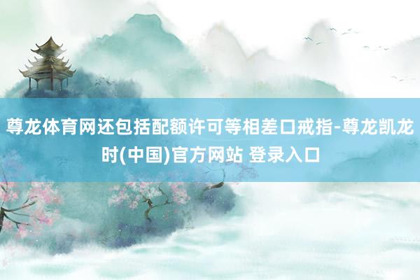 尊龙体育网还包括配额许可等相差口戒指-尊龙凯龙时(中国)官方网站 登录入口