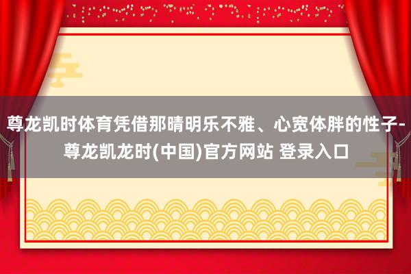 尊龙凯时体育凭借那晴明乐不雅、心宽体胖的性子-尊龙凯龙时(中国)官方网站 登录入口
