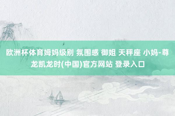 欧洲杯体育姆妈级别 氛围感 御姐 天秤座 小妈-尊龙凯龙时(中国)官方网站 登录入口