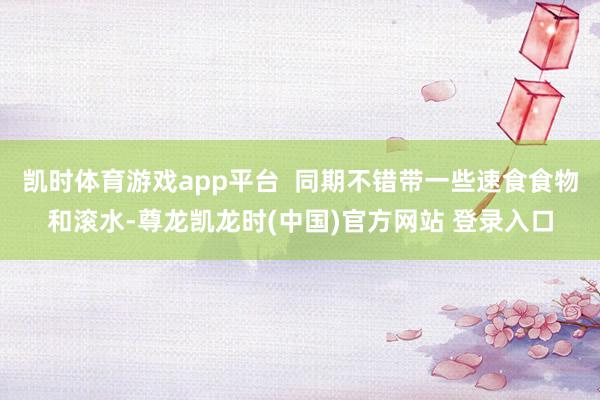 凯时体育游戏app平台  同期不错带一些速食食物和滚水-尊龙凯龙时(中国)官方网站 登录入口