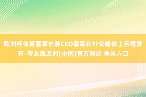 欧洲杯体育董事长兼CEO雷军在外交媒体上示意发布-尊龙凯龙时(中国)官方网站 登录入口
