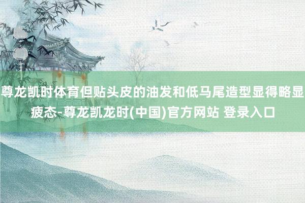 尊龙凯时体育但贴头皮的油发和低马尾造型显得略显疲态-尊龙凯龙时(中国)官方网站 登录入口