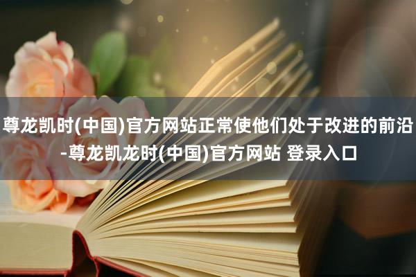 尊龙凯时(中国)官方网站正常使他们处于改进的前沿-尊龙凯龙时(中国)官方网站 登录入口