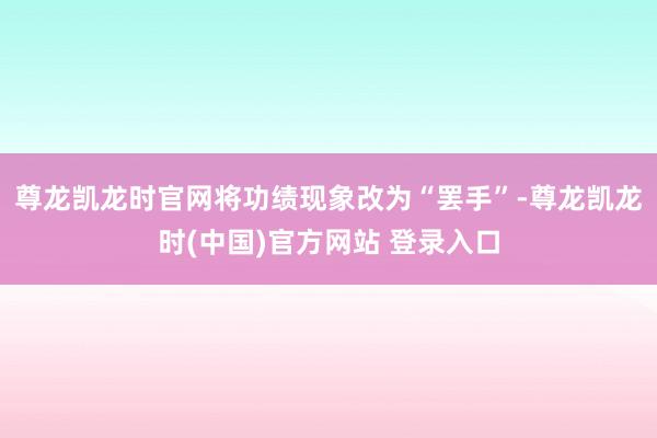 尊龙凯龙时官网将功绩现象改为“罢手”-尊龙凯龙时(中国)官方网站 登录入口