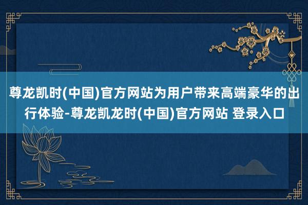 尊龙凯时(中国)官方网站为用户带来高端豪华的出行体验-尊龙凯龙时(中国)官方网站 登录入口