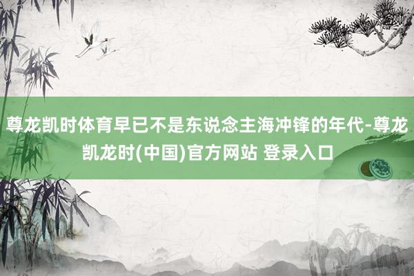 尊龙凯时体育早已不是东说念主海冲锋的年代-尊龙凯龙时(中国)官方网站 登录入口