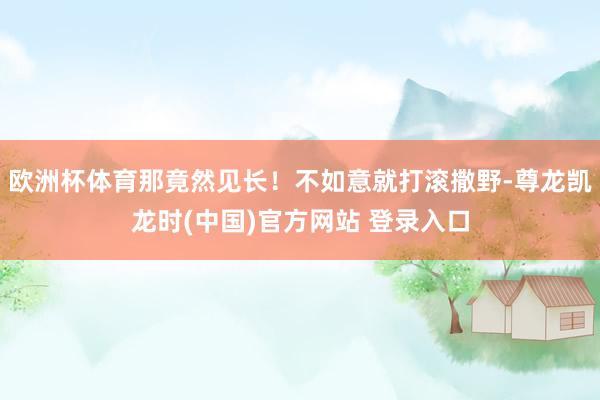 欧洲杯体育那竟然见长!不如意就打滚撒野-尊龙凯龙时(中国)官方网站 登录入口