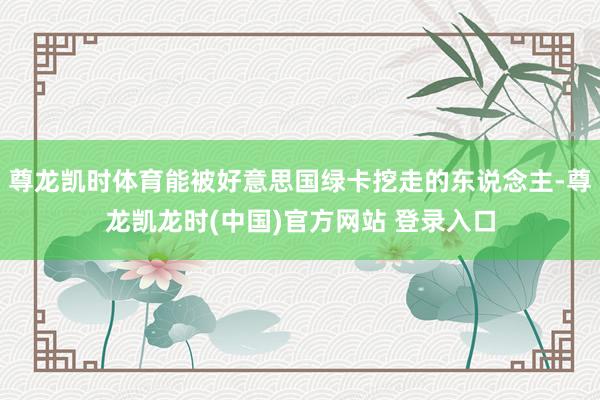 尊龙凯时体育能被好意思国绿卡挖走的东说念主-尊龙凯龙时(中国)官方网站 登录入口