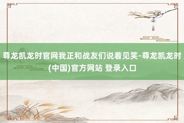 尊龙凯龙时官网我正和战友们说着见笑-尊龙凯龙时(中国)官方网站 登录入口