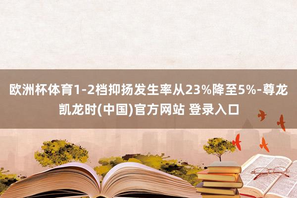 欧洲杯体育1-2档抑扬发生率从23%降至5%-尊龙凯龙时(中国)官方网站 登录入口