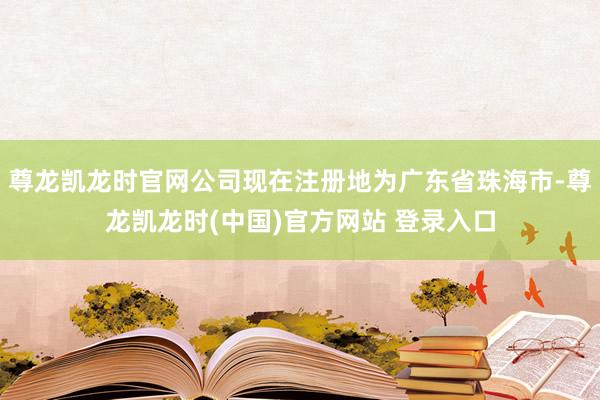 尊龙凯龙时官网公司现在注册地为广东省珠海市-尊龙凯龙时(中国)官方网站 登录入口
