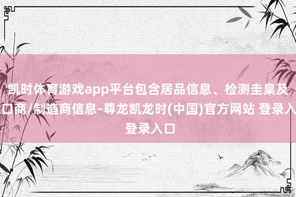 凯时体育游戏app平台包含居品信息、检测圭臬及入口商/制造商信息-尊龙凯龙时(中国)官方网站 登录入口