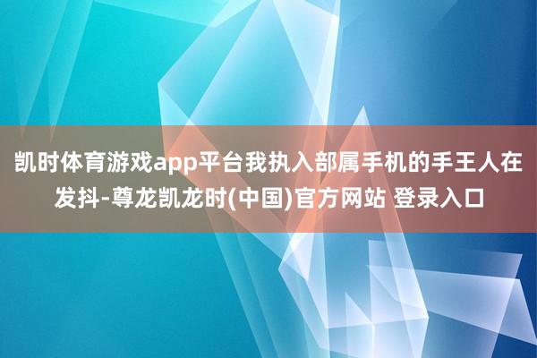 凯时体育游戏app平台我执入部属手机的手王人在发抖-尊龙凯龙时(中国)官方网站 登录入口