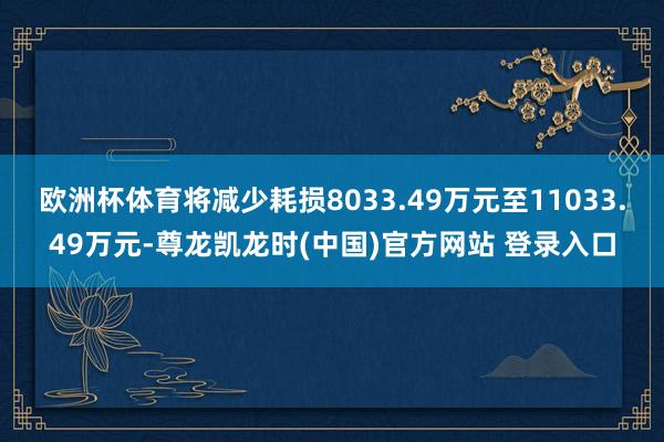 欧洲杯体育将减少耗损8033.49万元至11033.49万元-尊龙凯龙时(中国)官方网站 登录入口