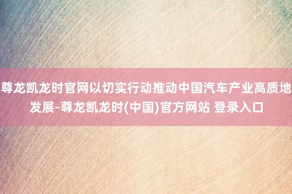 尊龙凯龙时官网以切实行动推动中国汽车产业高质地发展-尊龙凯龙时(中国)官方网站 登录入口