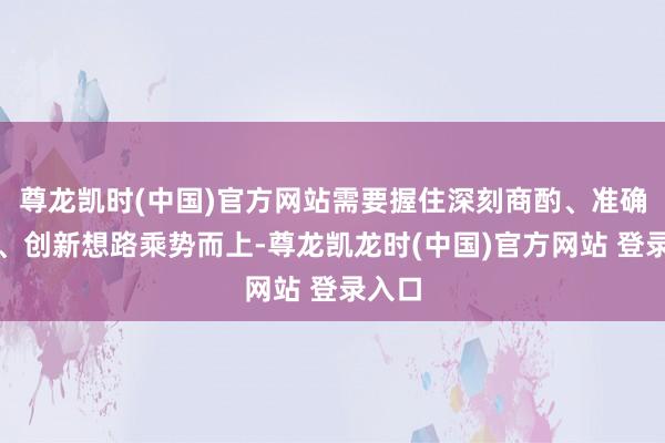 尊龙凯时(中国)官方网站需要握住深刻商酌、准确主理、创新想路乘势而上-尊龙凯龙时(中国)官方网站 登录入口