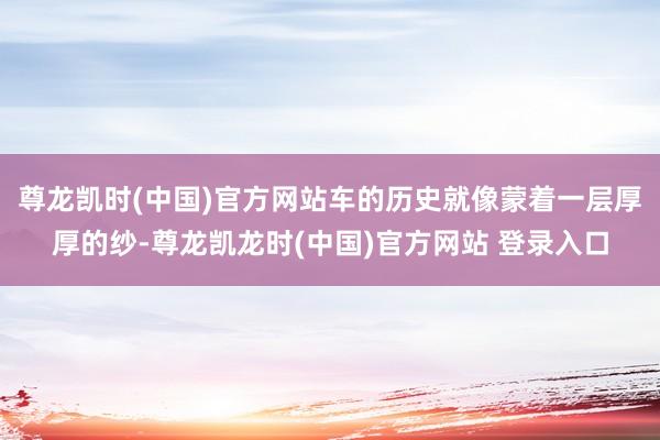 尊龙凯时(中国)官方网站车的历史就像蒙着一层厚厚的纱-尊龙凯龙时(中国)官方网站 登录入口
