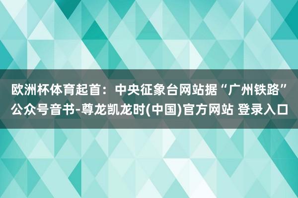 欧洲杯体育起首：中央征象台网站　　据“广州铁路”公众号音书-尊龙凯龙时(中国)官方网站 登录入口