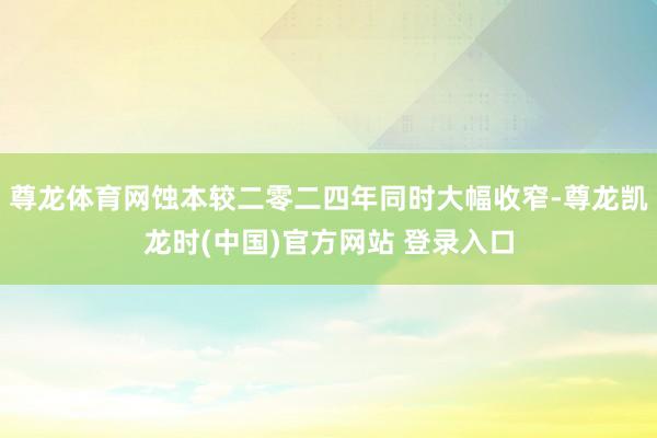 尊龙体育网蚀本较二零二四年同时大幅收窄-尊龙凯龙时(中国)官方网站 登录入口
