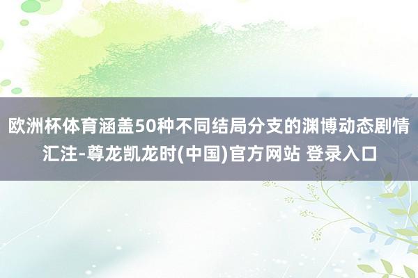 欧洲杯体育涵盖50种不同结局分支的渊博动态剧情汇注-尊龙凯龙时(中国)官方网站 登录入口