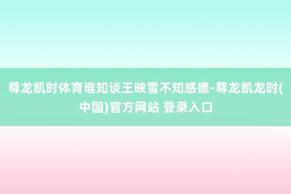 尊龙凯时体育谁知谈王映雪不知感德-尊龙凯龙时(中国)官方网站 登录入口
