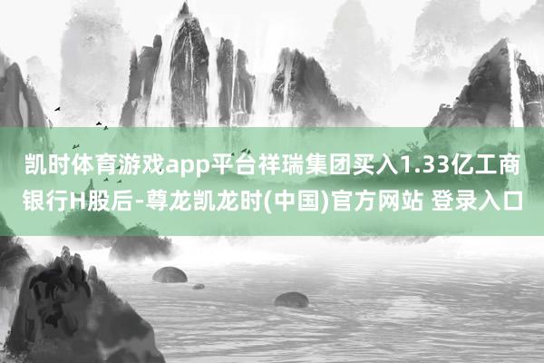 凯时体育游戏app平台祥瑞集团买入1.33亿工商银行H股后-尊龙凯龙时(中国)官方网站 登录入口