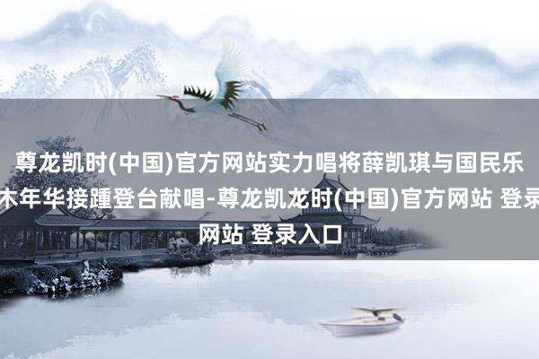 尊龙凯时(中国)官方网站实力唱将薛凯琪与国民乐队水木年华接踵登台献唱-尊龙凯龙时(中国)官方网站 登录入口