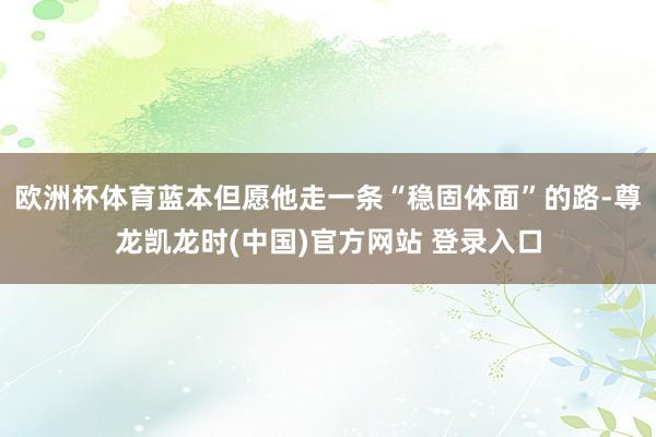 欧洲杯体育蓝本但愿他走一条“稳固体面”的路-尊龙凯龙时(中国)官方网站 登录入口