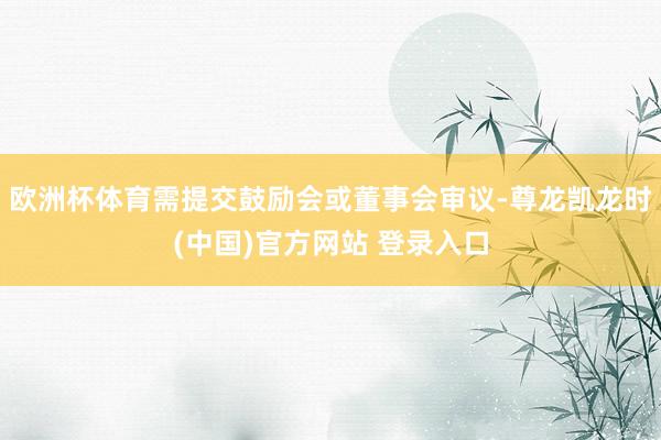 欧洲杯体育需提交鼓励会或董事会审议-尊龙凯龙时(中国)官方网站 登录入口
