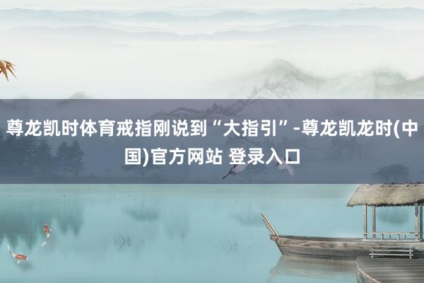 尊龙凯时体育戒指刚说到“大指引”-尊龙凯龙时(中国)官方网站 登录入口