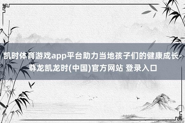 凯时体育游戏app平台助力当地孩子们的健康成长-尊龙凯龙时(中国)官方网站 登录入口