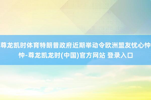 尊龙凯时体育特朗普政府近期举动令欧洲盟友忧心忡忡-尊龙凯龙时(中国)官方网站 登录入口