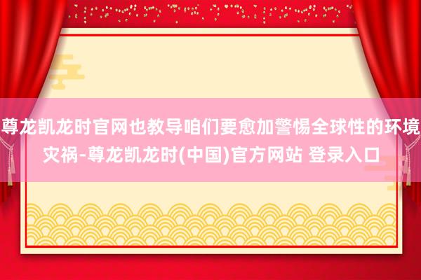 尊龙凯龙时官网也教导咱们要愈加警惕全球性的环境灾祸-尊龙凯龙时(中国)官方网站 登录入口