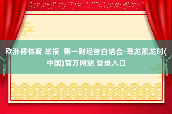 欧洲杯体育 举报  第一财经告白结合-尊龙凯龙时(中国)官方网站 登录入口