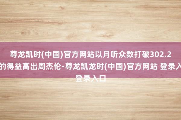 尊龙凯时(中国)官方网站以月听众数打破302.2万的得益高出周杰伦-尊龙凯龙时(中国)官方网站 登录入口