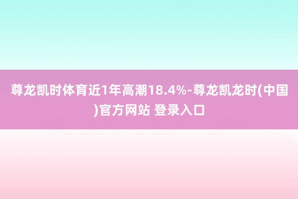 尊龙凯时体育近1年高潮18.4%-尊龙凯龙时(中国)官方网站 登录入口