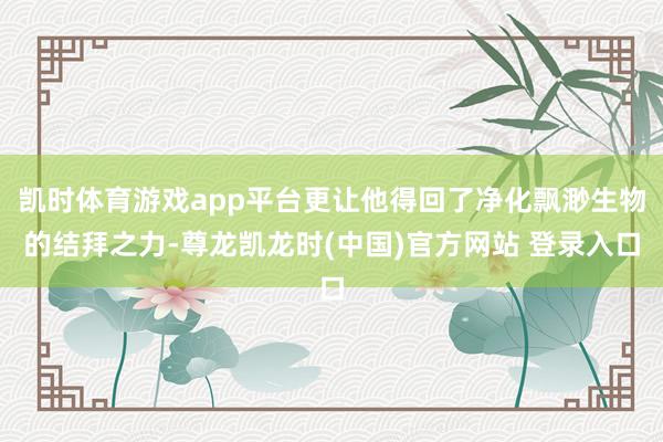 凯时体育游戏app平台更让他得回了净化飘渺生物的结拜之力-尊龙凯龙时(中国)官方网站 登录入口