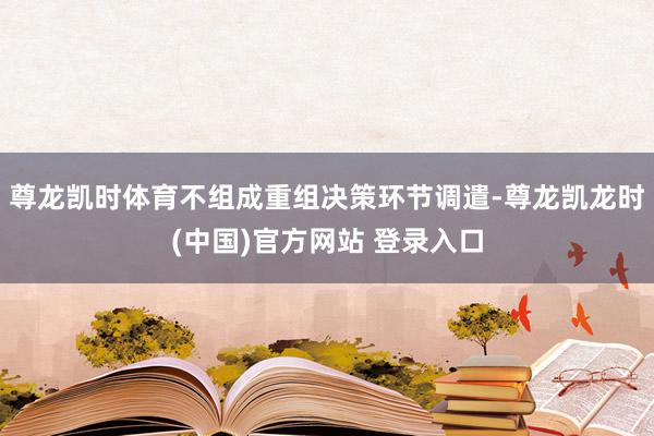 尊龙凯时体育不组成重组决策环节调遣-尊龙凯龙时(中国)官方网站 登录入口