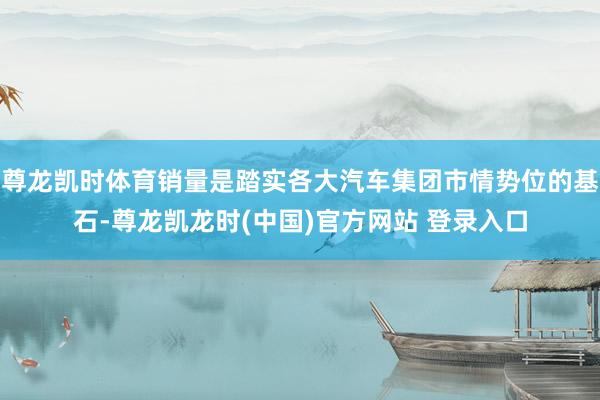 尊龙凯时体育销量是踏实各大汽车集团市情势位的基石-尊龙凯龙时(中国)官方网站 登录入口