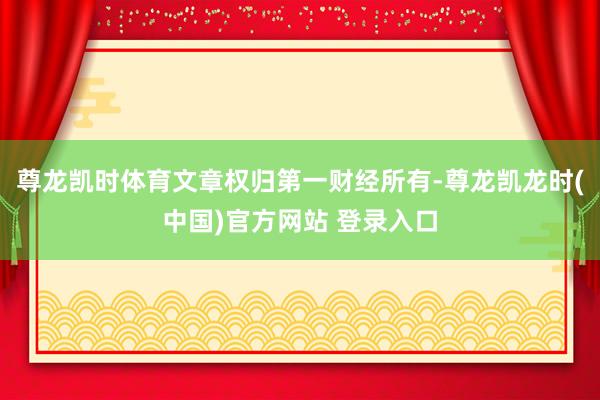 尊龙凯时体育文章权归第一财经所有-尊龙凯龙时(中国)官方网站 登录入口
