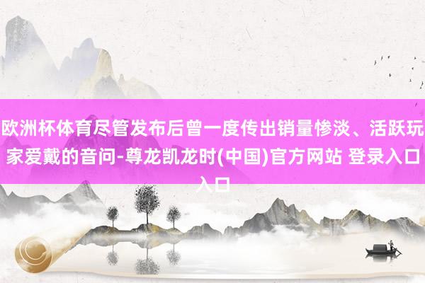 欧洲杯体育尽管发布后曾一度传出销量惨淡、活跃玩家爱戴的音问-尊龙凯龙时(中国)官方网站 登录入口