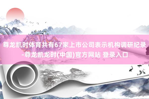 尊龙凯时体育共有67家上市公司表示机构调研纪录-尊龙凯龙时(中国)官方网站 登录入口