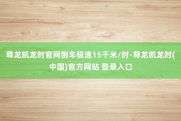 尊龙凯龙时官网倒车极速15千米/时-尊龙凯龙时(中国)官方网站 登录入口
